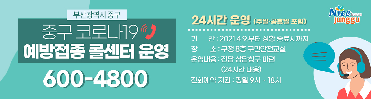 부산광역시중구 중구 코로나19 예방접종 콜센터 운영 600-4800 24시간 운영(주말 공휴일 포함) 기간: 2021. 4.9부터 상황 종료시까지 장소:구청 8층 구민안전교실, 운영내요: 전담 상담창구 마련(24시간 대응) 전화예약 지원: 평일9시~18시