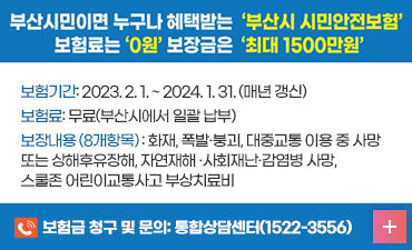부산시민이면 누구나 혜택받는 부산 시민안전보험
보험료는 0원 보장금은 최대 1500만원
보험기간: 2023. 2. 1. ~ 2024. 1. 31. (매년 갱신)
보험료: 무료(부산시에서 일괄 납부)
보장내용 (8개항목) : 화재, 폭발·붕괴, 대중교통 이용 중 사망
또는 상해후유장해, 자연재해 ·사회재난·감염병 사망, 
스쿨존 어린이교통사고 부상치료비 
보험금 청구 및 문의: 통합상담센터(1522-3556)
자세히보기