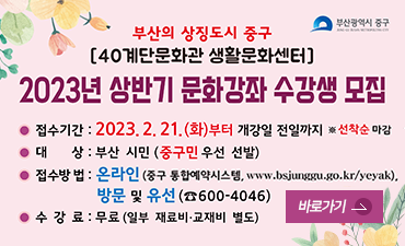 부산광역시 중구
부산의 상징도시 중구
40계단문화관 생활문화센터
2023년 상반기 문화강좌 수강생 모집
접수기간 : 2023. 2. 21.(화)부터 개강일 전일까지 *선착순 마감
대상 : 부산시민 (중구민우선선발)
접수방법 : 온라인 (중구 통합예약시스템 www.bsjunggu.go.kr/yeyak),방문및유선660-4046
수강료 : 무료 (일부 재료비,교재비 별도)
바로가기>