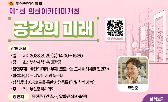 부산광역시의회
시민과 소통하GO! 함께하GO! 제1회 의회아카데미 개최
공간의 미래
강연개요
일시: 2023.3.29.(수) 14:00~15:30
장소: 부산시청 1층 대강당
강연주제: 공간의 미래(부제: 코로나는 도시를 해체할 것인가)
참석대상: 관심있는 시민 누구나
참석방법: QR코드를 통한 사전등록(당일참석 가능)
주최: 부산광역시의회
강연자: 유현준(건축가, 알쓸신잡2 출연)
상세보기