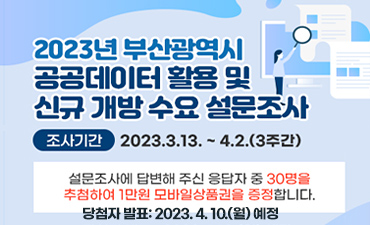 2023년 부산광역시 공공데이터 활용 및 신규 개방 수요 설문조사
조사기간: 2023.3.13. ~ 4.2.(3주간)
설문조사에 답변해주신 응답자 중 30명을 추첨하여 1만원 모바일상품권을 증정합니다.
담첨자 발표: 2023.4. 10.(월) 예정