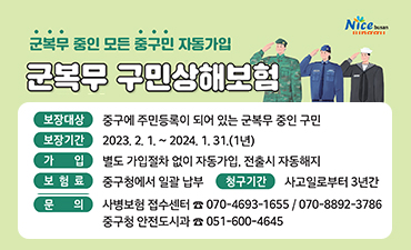군복무 중인 모든 중구민 자동가입
군복무 구민상해보험
보험대상:중구에 주민등록이 되어있는 군복무 중인 구민
보험기간:2023.2.1.~2024.1.31.(1년)
가입:별도 가입절차 없이 자동가입, 전출시 자동해지
보험료:중구청에서 일괄 납부
청구기간:사고일로부터 3년간
문의:사병보험 접수센터 070-4693-1655/070-8892-3986
중구청 안전도시과 051-600-4645