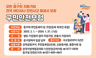 모든중구민 자동가입 전국 어디서나 안전사고 발생시 보험
구민안전보험
보험대상:중구에 주민등록이 된 구민(등록 외국인 포함)
보험기간:2023.2.1.~2024.1.31.(2년)
가입:별도 가입절차 없이 자동가입, 전출시 자동해지
보험료:중구청에서 일괄 납부
청구기간:사고일로부터 3년간
공통서류:공제금청구서, 주민등록등(초)본, 신분증사본, 통장사본 등
문의:한국지방재정공제회, 시민안전공제사업 1577-5939
중구청 안전도시과 051-600-4641