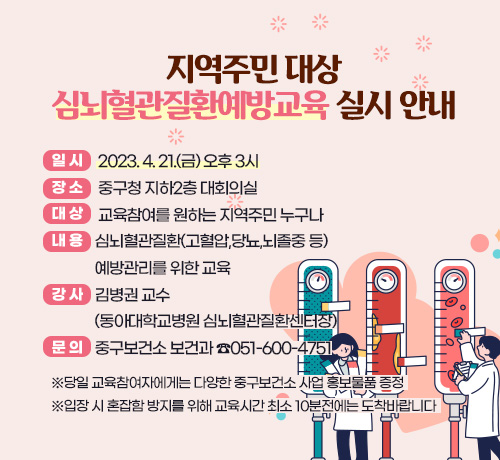 지역주민 대상 심뇌혈관질환예방교육 실시 안내
○일  시: 2023. 4. 21.(금) 오후 3시
○장  소: 중구청 지하2층 대회의실 
○대  상: 교육참여를 원하는 지역주민 누구나
○내  용: 심뇌혈관질환(고혈압,당뇨,뇌졸중 등) 예방관리를 위한 교육
○강  사: 김병권 교수 (동아대학교병원 심뇌혈관질환센터장)
○문  의: 중구보건소 보건과 ☎051-600-4751
※당일 교육참여자에게는 다양한 중구보건소 사업 홍보물품 증정
※입장 시 혼잡함 방지를 위해 교육시간 최소 10분전에는 도착바랍니다 ※