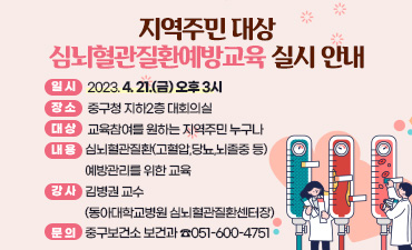 지역주민 대상 심뇌혈관질환예방교육 실시 안내
○일  시: 2023. 4. 21.(금) 오후 3시
○장  소: 중구청 지하2층 대회의실 
○대  상: 교육참여를 원하는 지역주민 누구나
○내  용: 심뇌혈관질환(고혈압,당뇨,뇌졸중 등) 예방관리를 위한 교육
○강  사: 김병권 교수 (동아대학교병원 심뇌혈관질환센터장)
○문  의: 중구보건소 보건과 ☎051-600-4751