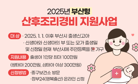 2025년 부산형 산후조리경비 지원사업

  ❏ 대    상
    - 2025. 1. 1. 이후 부산시 출생신고아
    - 신생아와 신생아의 부 또는 모가 출생일 및 신청일 현재 부산시에 주민등록을 둔 가구

  ❏ 지원내용
  - 출생아 1인당 최대 100만원(쌍태아 200만원, 삼태아 이상 300만원)

  ❏ 신청방법
  - 중구보건소 방문
  - 정부24(행복출산) 온라인 신청

  ❏ 준비서류
  - 신분증, 통장사본(부 또는 모), 산후조리경비 증빙서류
  - 주민등록등·초본 1부(행정정보공동이용 동의시 제출 생략 가능) 

  ❏ 지원절차: 산후조리경비 사용 → 신청 → 자격요건 확인 후 지원 결정

  ❏ 문    의: ☎ 051-600-4492, 4796(중구보건소)
자세히보기