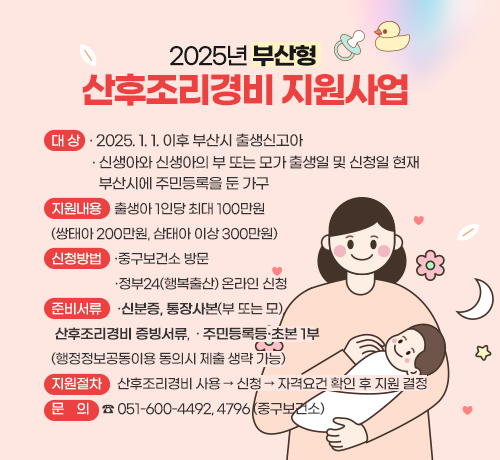 2025년 부산형 산후조리경비 지원사업

  ❏ 대    상
    - 2025. 1. 1. 이후 부산시 출생신고아
    - 신생아와 신생아의 부 또는 모가 출생일 및 신청일 현재 부산시에 주민등록을 둔 가구

  ❏ 지원내용
  - 출생아 1인당 최대 100만원(쌍태아 200만원, 삼태아 이상 300만원)

  ❏ 신청방법
  - 중구보건소 방문
  - 정부24(행복출산) 온라인 신청

  ❏ 준비서류
  - 신분증, 통장사본(부 또는 모), 산후조리경비 증빙서류
  - 주민등록등·초본 1부(행정정보공동이용 동의시 제출 생략 가능) 

  ❏ 지원절차: 산후조리경비 사용 → 신청 → 자격요건 확인 후 지원 결정

  ❏ 문    의: ☎ 051-600-4492, 4796(중구보건소)
자세히보기