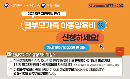 여성가족부 언제나든든한가족 복권위원회 
가족상담전화 1577-4206
2025년 지원금액 인상
한부모가족 아동양육비 신청하세요!
자녀1인당 월 23만원 지원
한부모가족 아동야육비 지원?
한부모가족의 안정적 자녀양육 환경조성을 위해 한부모가족 18세 미만 지녀 1인당 월 23만 원씩 아동양육비를 지원합니다. *단, 자녀가 초중고에 재학중이면 21세까지 지원
미혼모부/조속ㄴ가족의 5세이하 자녀, 청년한부모(25~34세)의 자녀의 경우 월5~10만원추가로 지원합니다.
더보기+
