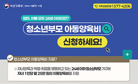 여성가족부 언제나든든한가족
가족상담전화 1577-4206
2025년 지원금액 인상
청소년부모 아동양육비 신청하세요!
청소년부모 아동야육비 지원?
자녀양육과 학업,취업을 병행하고 있는 24세 이하 청소년부모 가구에 자녀1인당 월25만원의 아동양육비를 지원
더보기+