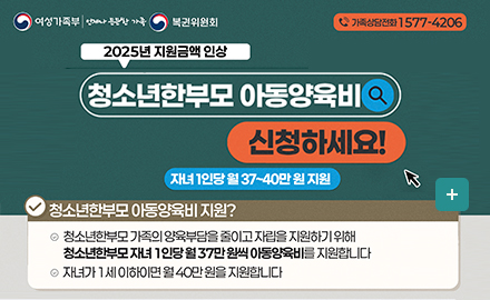 여성가족부 언제나든든한가족 복권위원회 
가족상담전화 1577-4206
2025년 지원금액 인상
청소년한부모 아동양육비 신청하세요!
자녀1인당 월 37~40만원 지원
청소년한부모 아동야육비 지원?
청소년한부모 가족의 양육부담을 줄이고 자립을 지원하기 위해 청소년한부모 자녀 1인당 월37만원씩 아동양육비를 지원합니다
자년가 1세이하이면 월40만원을 지원합니다
더보기+