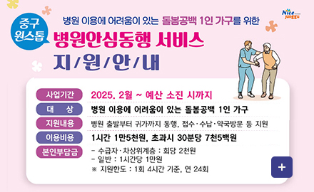 병원 이용에 어려움이 있는 돌봄공백 1인가구를 위한
중구원스톱 병원안심동행 서비스 지원안내
사업기간 2025. 2월~예산 소진 시까지
대상 병원 이용에 어려움이 있는 돌봄공백 1인 가구
지원내용 병원 출발부터 귀가까지 동행, 접수,수납,약국방문 등 지원
이용비용 1시간 1만5천원, 초과시 30분당 7천5백원
본인부담금 -수급자,차상위계층:회당 2천원
-일반:1시간당 1만원
*지원한도:1회 4시간 기준, 연24회
더보기+