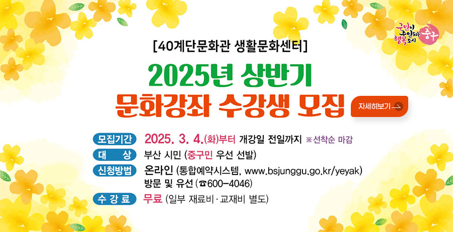 구민이 주인되는 행복도시 중구
[40계단문화관 생활문화센터]
2025년 상반기 문화강좌 수강생 모집
모집기간 : 2025. 3. 4.(화)부터 개강일 전일까지 ※ 선착순 마감
대상 : 부산 시민 (중구민 우선 선발)
신청방법 : 온라인(통합예약시스템, www.bsjunggu.go.kr/yeyak) 방문 및 유선(☎600-4046)
수강료: 무료(일부 재료비 · 교재비 별도)
자세히보기