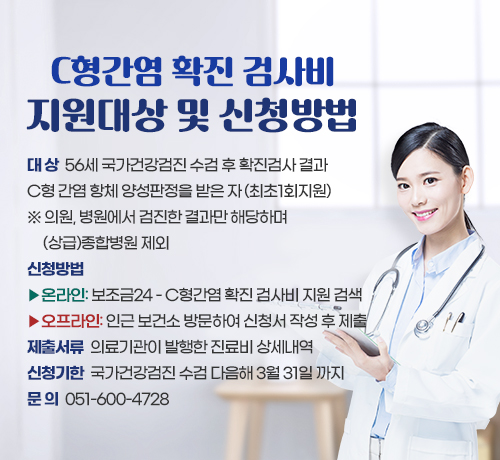 C형간염 확진 검사비 지원대상 및 신청방법

대 상  56세 국가건강검진 수검 후 확진검사 결과 
C형 간염 항체 양성판정을 받은 자 (최초1회지원)
※의원, 병원에서 검진한 결과만 해당하며 (상급)종합병원 제외
신청방법 ▶온라인: 보조금24 - C형간염 확진 검사비 지원 검색
▶오프라인: 인근 보건소 방문하여 신청서 작성 후 제출
제출서류  의료기관이 발행한 진료비 상세내역
신청기한  국가건강검진 수검 다음해 3월 31일 까지
문 의  051-600-4728