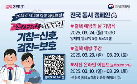 결핵 zero 질병관리청
2025년 제15회 결핵 예방의 날
결핵zero, 함께해요!
기침=신호, 검진=보호
결핵ZERO누리집 QR(https://tbzero.kdca.go.kr/tbzero/main.do)

전국동시캠페인
갤핵예방의날기념식
2025.03.24.울10:30
양재역 엘타원5층 오르체홀
결핵예방주간
2025.03.24.일~03.29.토
사전 온라인 이벤트(결핵zeroo SNS)
2025.03.10.일~03.29.토
추첨을통해소정의상품을증정합니다