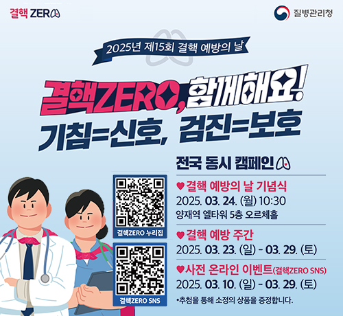 결핵 zero 질병관리청
2025년 제15회 결핵 예방의 날
결핵zero, 함께해요!
기침=신호, 검진=보호
결핵ZERO누리집 QR(https://tbzero.kdca.go.kr/tbzero/main.do)
결핵ZERO SNS QR(https://tbzero.kdca.go.kr/tbzero/main.do)

전국동시캠페인
갤핵예방의날기념식
2025.03.24.울10:30
양재역 엘타원5층 오르체홀
결핵예방주간
2025.03.24.일~03.29.토
사전 온라인 이벤트(결핵zeroo SNS)
2025.03.10.일~03.29.토
추첨을통해소정의상품을증정합니다