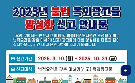 2025년 불법 옥외광고물 양성화 신고 안내문
우리 구에서는 안전사고 예방 및 아름다운 도시경관 조성을 위하여 법적요건을 갖춘 미허가(신고) 광고물에 대한 양성화를 다음과 같이 실시하오니, 기간 내 자진 신고하여 주시기 바랍니다.
신고기간 : 2025.3.10.(월) ~ 2025.10.31.(금)
신고대상 : 법적요건을 갖춘 미허가(신고) 옥외광고물
더보기 +