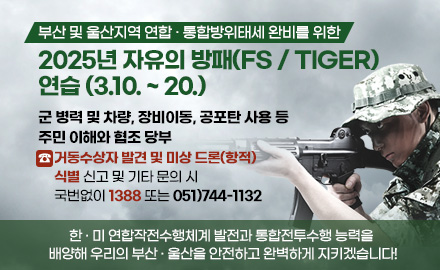 부산 및 울산지역 연합 · 통합방위태세 완비를 위한
2025년 자유의 방패(FS / TIGER) 연습 (3.10. ~ 20.)
군 병력 및 차량, 장비이동, 공포탄 사용 등 주민 이해와 협조 당부
☎ 거동수상자 발견 및 미상 드론(항적) 식별 신고 및 기타 문의 시
국번없이 1388 또는 051)744-1132
한 · 미 연합작전수행체계 발전과 통합전투수행 능력을 배양해 우리의 부산 · 울산을 안전하고 완벽하게 지키겠습니다!