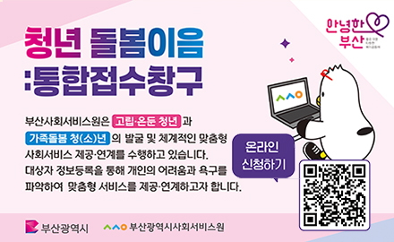 안녕한부산
청년 돌봄이음 통합접수창구
부산사회서비스원은 고립은둔 청년과 가족돌봄 청(소)년의 발굴 및 체계적인 맞춤형 사회서비스 제공연계를 수행하고 있습니다.
대상자 정보등록을 통해 개인의 어려움과 욕구를 파악하여 맞춤형 서비스를 제공연계하고자 합니다.
온라인신청하기(https://busan.pass.or.kr/support/sub6.php)
부산광역시 부산광역시사회서비스원