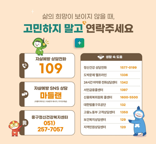 삷의 희망이 보이지 않을때,
고민하지 말고 연락주세요
-자살예방 상담전화  109
-자살예방 sns 상담: 마들랜
-중구정신건강복지센터 051)257-7057
[생활 속 도움]
정신건강 상담전화 1577-0199
도박문제 헬프라인 1336
24시간 마약류 전화상담센터 1342
서민금융콜센터 1397
신용회복위원회 콜센터 1600-5500
대한법률구조공단 132
[청소년 청년 여성의 고민]
-청소년 상담 1388
-청소년 모바일 상담 다들어줄개
-전국 학교폭력 상담전화 1588-9128
-국방헬프콜 1303
-온통청년 www.youthcenter.go.kr
-여성긴급전화 1366
자세히보기