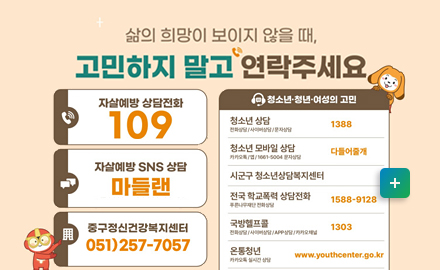 삷의 희망이 보이지 않을때,
고민하지 말고 연락주세요
-자살예방 상담전화  109
-자살예방 sns 상담: 마들랜
-중구정신건강복지센터 051)257-7057
[청소년 청년 여성의 고민]
-청소년 상담 1388
-청소년 모바일 상담 다들어줄개
-전국 학교폭력 상담전화 1588-9128
-국방헬프콜 1303
-온통청년 www.youthcenter.go.kr
-여성긴급전화 1366
자세히보기