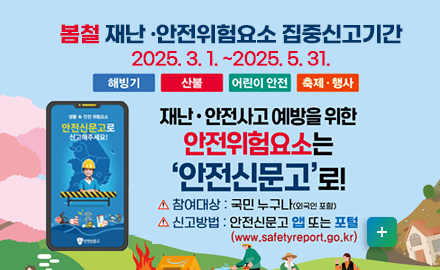 봄철 재난 안전위험요소 집중신고기간
2025. 3. 1. ~2025. 5. 31.
해빙기, 산불, 어린이 안전, 축제 행사

재난, 안전사고 예방을 위한 안전위험요소는 안전신문고로!
- 참여대상: 국민누구나(외국인 포함)
-신고방법: 안전신문고 앱 또는 포털 (www.safetyreport.go.kr)
자세히보기