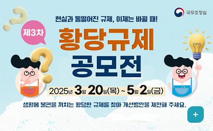 국무조정실
현실과 동떨어진 규제, 이제는 바뀔 때!
제3차 황당규제 공모전
2025년3월 20일목~5월2일금
생활에 불편을 끼치는 황당한 규제를 찾아 개선방안을 제안해주세요
더보기+