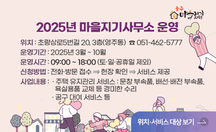 2025년 마을지기사무소 운영

   □ 위    치 : 초량상로5번길 20, 3층(영주동)  ☎ 051-462-5777
   □ 운영기간 : 2025년 3월 ~ 10월
   □ 운영시간 : 09:00 ~ 18:00 (토·일·공휴일 제외)
   □ 신청방법 : 전화·방문 접수 ⇒ 현장 확인 ⇒ 서비스 제공
   □ 사업내용 
     - 주택 유지관리 서비스 : 문창 부속품, 배선·배전 부속품, 
                             욕실용품 교체 등 경미한 수리 
     - 공구 대여 서비스 등

위치 · 서비스 대상 보기
