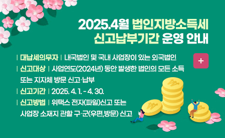 http://www.wetax.co.kr
내용: 

2025.4월 법인지방소득세 신고․납부기간 운영 안내  
납세의무자 : 내국법인 및 국내 사업장이 있는 외국법인
신고대상 : 사업연도(2024년) 동안 발생한 법인의 모든 소득
신고기간 : 2025. 4. 1. - 4. 30.
신고방법 : 위택스 전자(파일)신고 또는 사업장 소재지 관할 구‧군(우편,방문) 신고 
더보기+