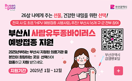 busan is good 부산광역시
26살 나에게 주는 선물, 건강한 내일을 위한 선택!
전국 시도 최초 HPV 예방접종 시범사업 추진! 부산시 16개 구군 전부 참여
부산시 사람유두종바이러스 예방접종 지원
(https://www.busan.go.kr/bsi/board/1632988?curPage=2&srchBeginDt&srchEndDt&srchKey&srchText)
부산광역시 감염병포털
2025년부터는 부산시 지정된 의료기관 중 본인이 희망하는 곳을 선택하여 접종하고 지원 받으세요
지원기간 2025년 1월~12월 더보기+