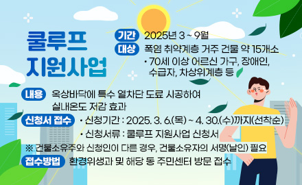 쿨루프 지원사업
기간 : 2025년 3 ~ 9월
대상 : 폭염 취약계층 거주 건물 약 15개소
- 70세 이상 어르신 가구, 장애인, 수급자, 차상위계층 등 
내용 : 옥상바닥에 특수 열차단 도료 시공하여 실내온도 저감 효과  
신청서 접수 
- 신청기간 : 2025. 3. 6.(목) ~ 4. 30.(수)까지(선착순)
- 신청서류 : 쿨루프 지원사업 신청서
※ 건물소유주와 신청인이 다른 경우, 건물소유자의 서명(날인) 필요
접수방법 : 환경위생과 및 해당 동 주민센터 방문 접수