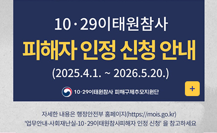 10.29이태원참사 피해자 인정 신청 안내
2025.4.1.~2026.5.20.
10.29이태원참사 피해구제추모지원단
자세한 내용은 행정안전부 홈페이지(https://mois.go.kr)
업무안내-사회재난실-10.29이태원참사피해자인정신청을참고하세요
더보기+