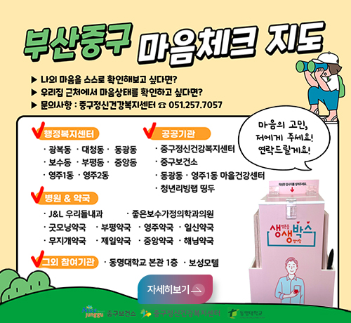 부산중구 마음체크지도
나의 마음을 스스로 확인해보고 싶다면?
우리집 근처에서 마음상태를 확인하고 싶다면?
문의사항:중구정신건강복지센터 051.257.7057
행정복지센터 -광복동,대청동,동광동,보수동,부평동,중앙동,영주1동,영주2동
공공가관-중구정신건강복지센터 중구보건소 동광동영주1동마을건강센터 청년리빙탭 띵두
병원약국 JL우리들내과 좋은보수가정의학과의원 굿모닝약국 부평약국 영주약국 일신약국 무지개약국 제일약국 중앙약국 해남약국
그외 참여기관 동명대학교 본관1층 보성모텔
마음의고민, 저에게 주세요!연락드릴께요!
중구보건소 중구정신건강복지센터 동명대학교
더보기+