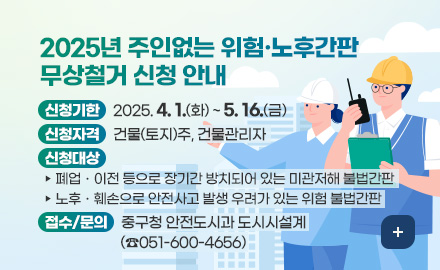 2025년 주인없는 위험·노후간판 무상철거 신청 안내
신청기한 : 2025. 4. 1.(화) ~ 5. 16.(금)
신청자격 : 건물(토지)주, 건물관리자
신청대상 
- 폐업ㆍ이전 등으로 장기간 방치되어 있는 미관저해 불법간판
- 노후ㆍ훼손으로 안전사고 발생 우려가 있는 위험 불법간판
접수/문의 : 중구청 안전도시과 도시시설계(☎051-600-4656)
더보기