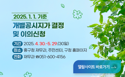 2025. 1. 1. 기준 
개별공시지가 결정 및 이의신청
○ 기간: 2025. 4. 30.~5. 29.(30일) 
○ 장소: 중구청 재무과, 주민센터, 구청 홈페이지
○ 전화: 재무과 ☎ 600-4156
열람사이트 바로가기