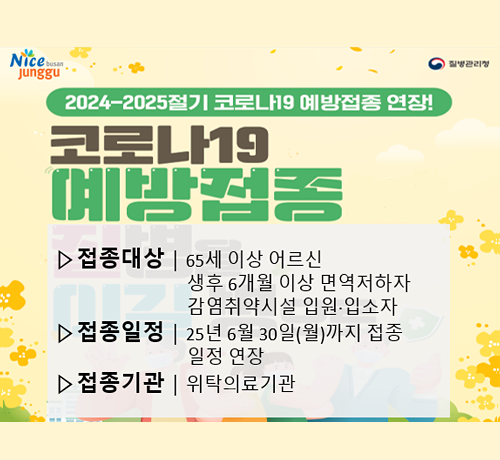 2024~2025절기 코로나19 예방접종 연장!
코로나19 예방접종
*접종대상: 65세 이상 어르신 생후 6개월 이상 면역저하자 감염취약시설 입원 입소자
*접종일정: 25년 6월 30일(월) 까지 접종 일정 연장
*접종기간: 위탁의료기관