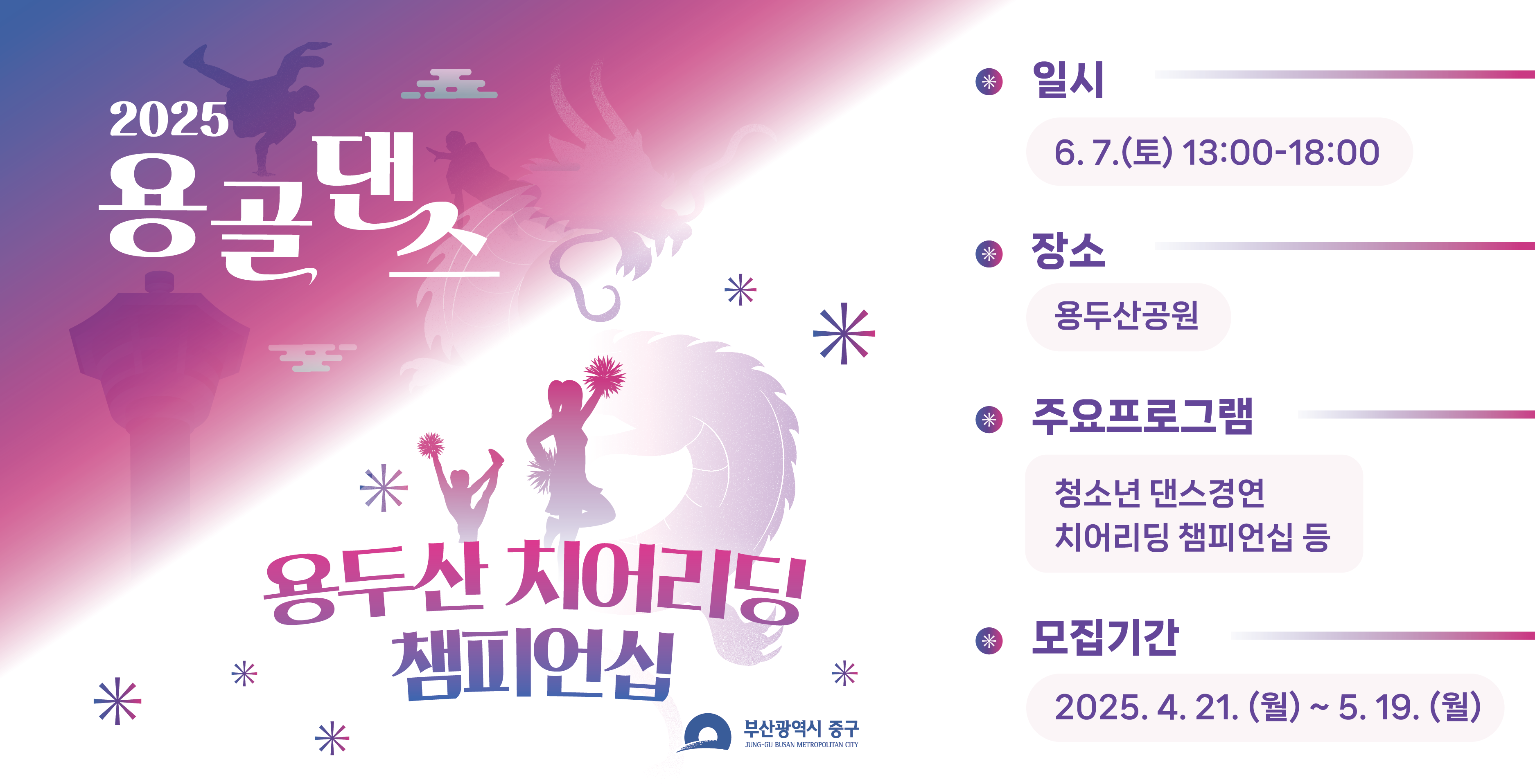 2025 용골댄스
용두산 치어리딩 챔피언십
부산광역시 중구
일시: 6. 7.(토) 13:00 ~ 18:00
장소: 용두산공원
주요프로그램: 청소년 댄스경연, 치어리딩 챔피언십 등
모집기간: 2025.4.21.(월) ~ 5.19.(월)