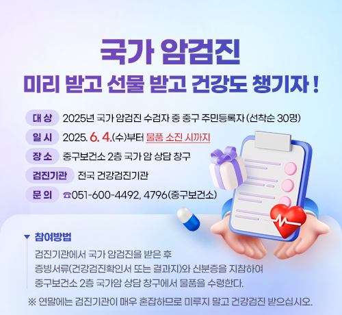 국가 암검진 미리 받고
선물 받고 건강도 챙기자 !
대 상: 2025년 국가 암검진 수검자 중 중구 주민등록자
(선착순 30명)
일 시: 2025. 6. 4.(수)부터 물품 소진 시까지
장 소: 중구보건소 2층 국가 암 상담 창구
검진기관: 전국 건강검진기관
참여방법
검진기관에서 국가 암검진을 받은 후
증빙서류(건강검진확인서 또는 결과지)와 신분증을 지참하여
중구보건소 2층 국가암 상담 창구에서 물품을 수령한다.
문 의: ☎ 051-600-4492, 4796(중구보건소)
※ 연말에는 검진기관이 매우 혼잡하므로 미루지 말고 건강검진 받으십시오.