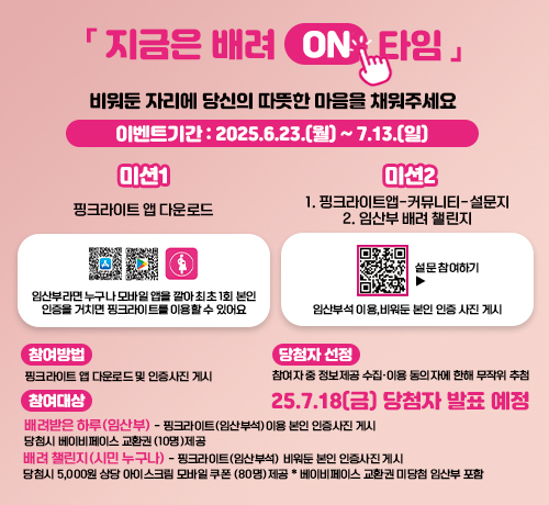 [지금은 배려 ON 타임]
비워둔 자리에 당신의 따뜻한 마음을 채워주세요
이벤트 기간:2025.6.23.(월)~7.13.(일)
미션1 핑크라이트 앱 다운로드
임산부라면 누구나 모바일 앱을 깔아 최초 1회 본인 인증을 거치면 핑크라이트를 이용할 수 있어요!
미션2 
1. 핑크라이트앱-커뮤니티-설문지 2. 임산부 배려 챌린지
설문참여하기▶
QR코드링크(https://form.naver.com/response/Q-H9-fASwyemwFheVMbwTQ)
임산부석 이용, 비워둔 본인 인증 사진 게시

참여방법
핑크라이트 앱 다운로드 및 인증사진 게시
참여대상
배려받은 하루 (임산부) - 핑크라이트(임산부석) 이용 본인 인증사진 게시
당첨시 베이비페이스 교환권 (10명)제공
배려 챌린지(시민누구나)-  핑크라이트(임산부석) 비워둔 본인 인증사진 게시
당첨시 5,000원 상당 아이스크림 모바일 쿠폰 (80명)제공 *베이비페이스 교환권 미당첨 임산부 포함

당첨자 선정
참여자 중 정보제공 수집ㆍ이용 동의자에 한해 무작위 추첨

당첨자 발표
25.7.18.(금) 당첨자 발표 예정