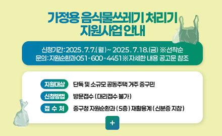 가정용 음식물쓰레기 처리기 지원사업 안내 가정용 음식물쓰레기 처리기 지원사업 안내
신청기간 : 2025.7. 7.(월) ~ 2025.7.18.(금) ※선착순
문의 : 자원순환과 051-600-4451 ※ 자세한 내용 공고문 참조
지원대상 단독 및 소규모 공동주택 거주 중구민
신청방법 방문접수(대리접수 불가)
접수처 중구청 자원순환과(5층) 재활용계 (신분증 지참)