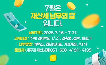 7월은 재산세 납부의 달 입니다.
납부기간 : 2025. 7. 16. ~ 7. 31.
과세대상 : 주택( 연세액의 1/2 ) , 건축물 , 선박 , 항공기
납부방법 : 위택스 , 인터넷지로 , 가상계좌 , ATM
문의처 : 세무과 재산세계 051-600-4191~4195
더보기+