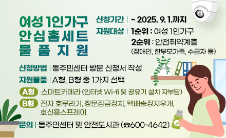 여성 1인가구 안심홈세트 물품 지원
신청기간 : ~ 2025. 9. 1.까지
지원대상 : 1순위: 여성 1인가구 / 2순위: 안전취약계층(장애인, 한부모가족, 수급자 등)
신청방법 : 동주민센터 방문 신청서 작성
지원물품 : A형, B형 중 1가지 선택
- A형: 스마트카메라(인터넷 Wi-fi 및 공유기 설치 자부담)
- B형: 전자 호루라기, 창문잠금장치, 택배송장지우개, 호신용스프레이
문의 : 동주민센터 및 안전도시과(☎600-4642)