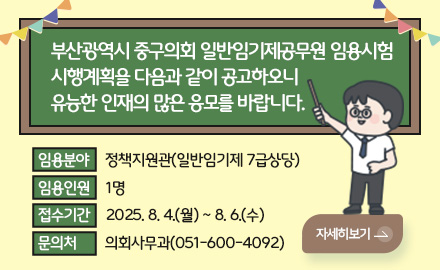 부산광역시 중구의회 일반임기제공무원 임용시험
시행계획을 다음과 같이 공고하오니
유능한 인재의 많은 응모를 바랍니다.
임용분야 정책지원관(일반임기제 7급상당)
임용인원 1명
접수기간 2025. 8. 4.(월) ~ 8. 6.(수)
문의처  의회사무과(051-600-4092)
더보기>