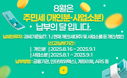 8월은 주민세 (개인분·사업소분) 납부의 달 입니다.
납세의무자 : 과세기준일(7. 1.) 현재 개인(세대주) 및 사업소를 둔 개인/법인
(신고)납부기간 :
| 개인분 | 2025.8.16 ~ 2025.9.1
| 사업소분 | 2025.8.1 ~ 2025.9.1
납부방법 : 금융기관, 인터넷(위택스), 계좌이체, ARS 등
더보기+