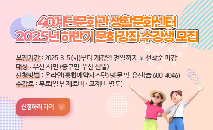 40계단문화관 생활문화센터
2025년 하반기 문화강좌 수강생 모집
모집기간 : 2025. 8. 5.(화)부터 개강일 전일까지 ※ 선착순 마감
대상 : 부산 시민 (중구민 우선 선발)
신청방법 : 온라인(통합예약시스템) 방문 및 유선(☎ 600-4046)
수강료 : 무료(일부 재료비 · 교재비 별도)
신청하러 가기 >