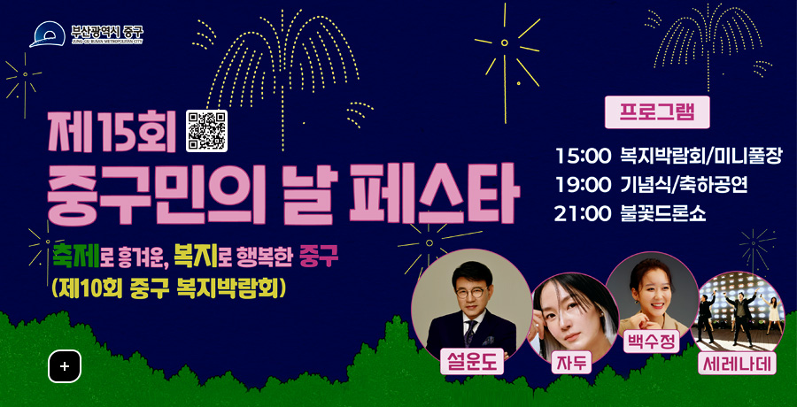 제 15회 중구민의 날 페스타
축제로 흥겨운, 복지로 행복한 중구
(제10회 중구 복지박람회)

QR코드 링크(https://litt.ly/jung_gu_day)
프로그램
15:00 복지박람회/미니풀장
19:00 기념식/축하공연
21:00 불꽃드론쇼
더보기+
설운도 자두 백수정 세레나데
일시 2025.9.6.(토) / 15:00 - 21:10 | 장소 부산항 제1부두 일원 | 오시는 길 중앙역 2번, 4번 출구 도보 8분 ※행사장 내 주차 불가하오니 대중교통 이용 바랍니다.