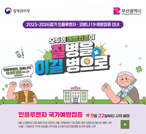 질병관리청 부산광역시
2025-2026절기 인플루엔자·코로나19 예방접종 안내
모두의 예방접종이 질병을 이길 병으로
인플루엔자, 코로나19 동시에 접종하니까 편하네~

인플루엔자 국가예방접종 9월 22일부터 시작 예정
99월 22년부터 2회 접종대상 어린이, 9월 29일부터 1회 접종 대상 어린이와 임신부 접종 시작
10월 15일부터 75세 이상을 시작으로 65세 이상 연령대별 순차적 접종 시작