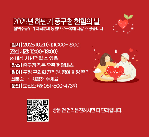 2025년 하반기 중구청 헌혈의 날
혈액수급위기 여러분의 동참으로극복해 나갈 수 있습니다

| 일시 | 2025.10.21.(화)10:00~16:00
(점심시간: 12:00~13:00)
※ 비상 시 변경될 수 있음  
| 장소 | 중구청 정문 우측 헌혈버스
| 참여 | 구청·구의회 전직원, 참여 희망 주민
「신분증」 꼭 지참해 주세요
| 문의 | 보건소 (☎ 051-600-4739)

QR코드링크(https://emi.bloodinfo.net/emi4.do)
방문 전 전자문진하시면 더 편리합니다.