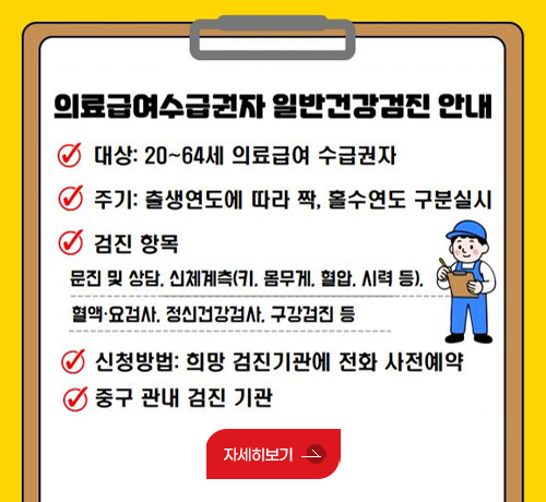 의료급여수급권자 일반건강검진 안내

대상 : 20~64세 의료급여 수급권자
주기 : 출생연도에 따라 짝, 홀수연도 구분실시
검진 항목
문진 및 상담, 신체계측(키,몸무게,혈압,시력 등), 혈액·요검사, 정신건강검사, 구강검진 등
신청방법 : 희망 검진기관에 전화 사전예약
중구 관내 검진 기관

자세히보기>