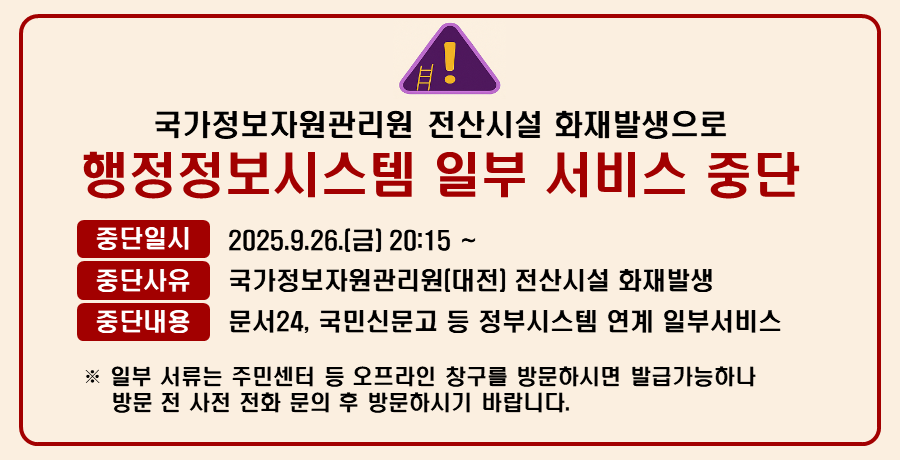 국가정보자원관리원 전산시설 화재발생으로 인한 
행정정보시스템 일부 서비스 중단 안내

중단일시 : 2025. 9. 26.(금) 20:15~
중단사유 : 국가정보자원관리원(대전) 전산시설 화재발생
중단내용 : 문서24, 국민신문고 등 정부시스템 연계 일부서비스

※ 일부 서류는 주민센터 등 오프라인 창구를 방문하시면 발급가능하나 방문 전 사전 전화 문의 후 방문하시기 바랍니다.