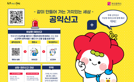청량부산
부산광역시

-같이 만들어 가는 가치있는 세상-
공익신고

부패·공익신고 비실명 대리신고와 함께 해요! 약속!
비실명 대리신고
변호사가 신고자를 대리하여 변호사 본인의 명의로 신고 접수
신고자의 인적사항은 봉인되어 신분 유출 원천 차단

공익신고자 변호사 상담(QR코드 http://m.site.naver.com/1aXQG) > 변호사 대리신고> 부산광역시 신고접수

상담·대리신고 대상
6대 공익 침해행위
건강,안전,환경,공정경쟁,소비자 이익, 기타 공익의 이익
공직자 부패·부조리 행위
●예산의 부정 사용
●공직자 행동감령 위반 행위
●부정 청탁 및 금품 수수 행위

주목!
지하철,버스 등에서 QR 코드 스캔 or 부산시 공익제보센터 검색으로 신고하세요!

더보기+
신고 QR코드링크 (https://www.clean.go.kr/menu.es?mid=a10207000000)